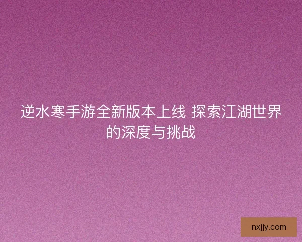 逆水寒手游全新版本上线 探索江湖世界的深度与挑战